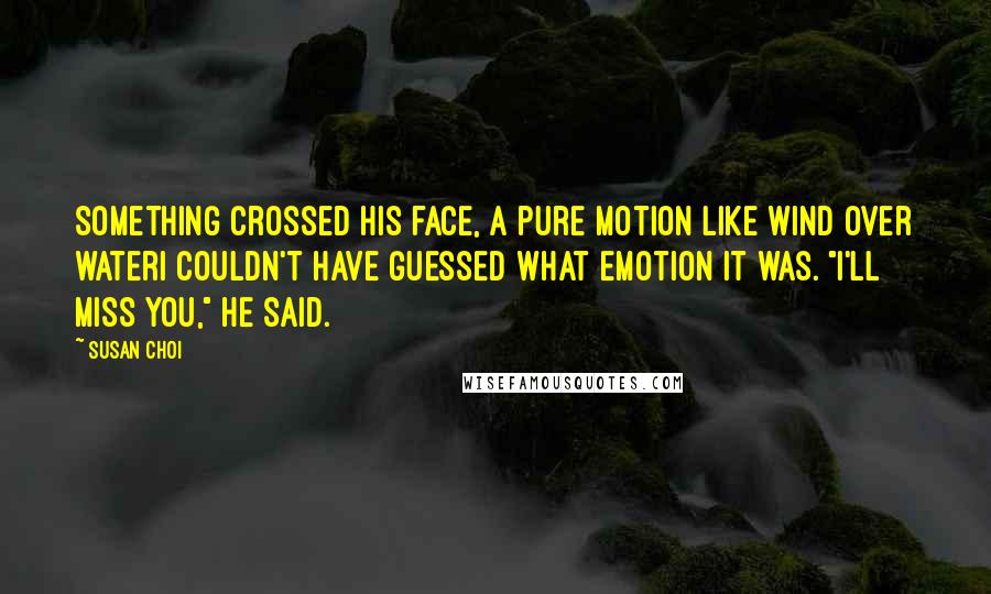 Susan Choi Quotes: Something crossed his face, a pure motion like wind over waterI couldn't have guessed what emotion it was. "I'll miss you," he said.