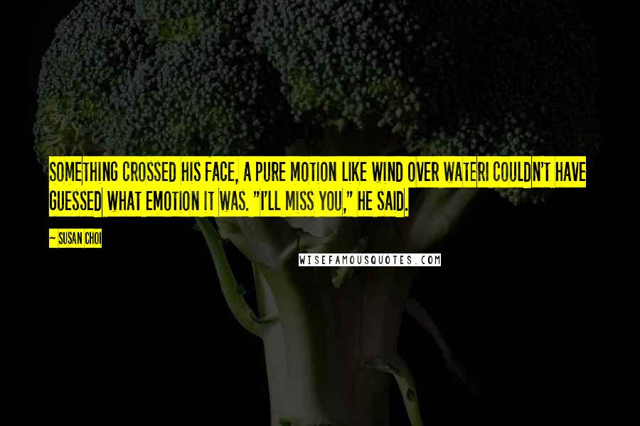 Susan Choi Quotes: Something crossed his face, a pure motion like wind over waterI couldn't have guessed what emotion it was. "I'll miss you," he said.