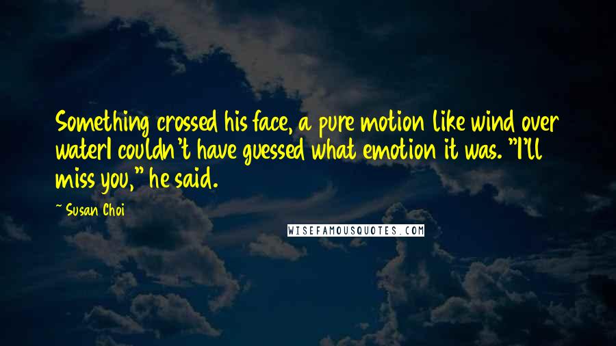 Susan Choi Quotes: Something crossed his face, a pure motion like wind over waterI couldn't have guessed what emotion it was. "I'll miss you," he said.