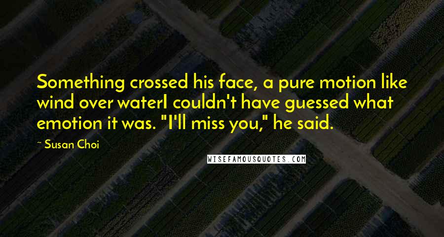 Susan Choi Quotes: Something crossed his face, a pure motion like wind over waterI couldn't have guessed what emotion it was. "I'll miss you," he said.