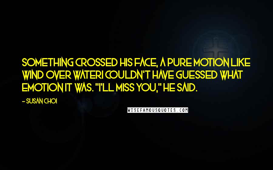 Susan Choi Quotes: Something crossed his face, a pure motion like wind over waterI couldn't have guessed what emotion it was. "I'll miss you," he said.
