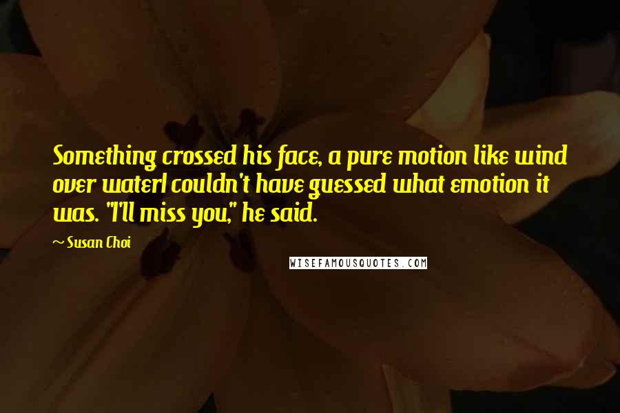 Susan Choi Quotes: Something crossed his face, a pure motion like wind over waterI couldn't have guessed what emotion it was. "I'll miss you," he said.