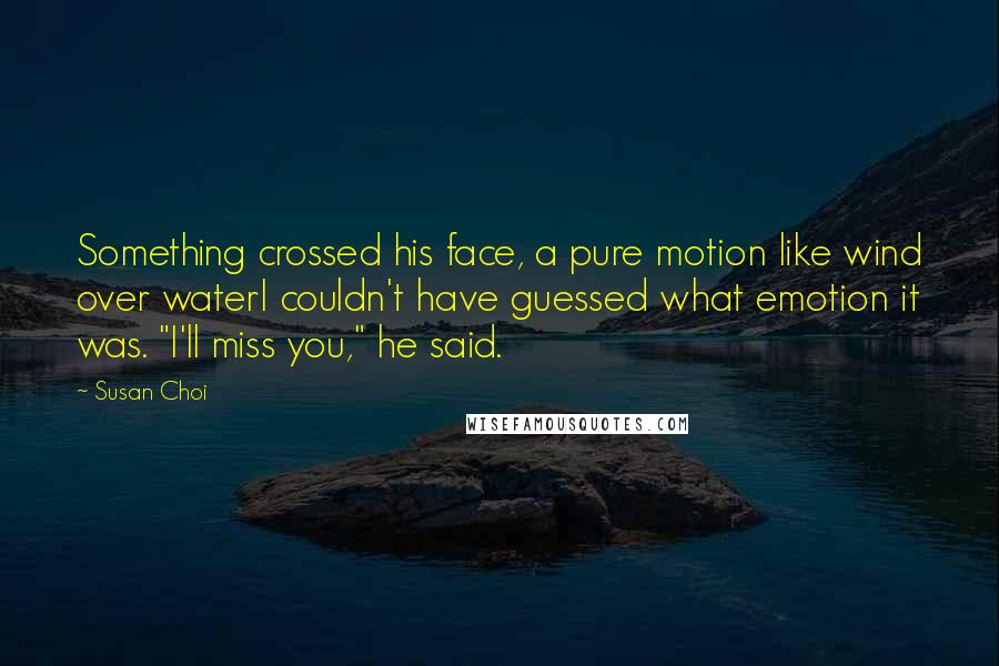 Susan Choi Quotes: Something crossed his face, a pure motion like wind over waterI couldn't have guessed what emotion it was. "I'll miss you," he said.