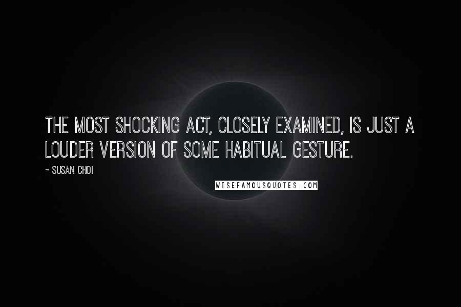 Susan Choi Quotes: The most shocking act, closely examined, is just a louder version of some habitual gesture.