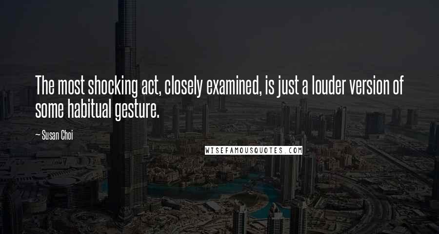 Susan Choi Quotes: The most shocking act, closely examined, is just a louder version of some habitual gesture.