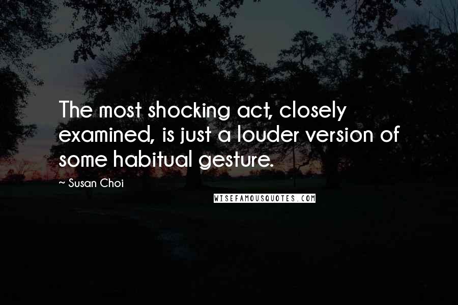 Susan Choi Quotes: The most shocking act, closely examined, is just a louder version of some habitual gesture.