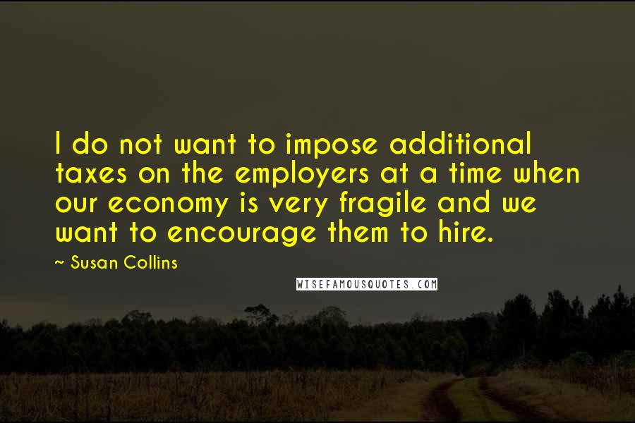 Susan Collins Quotes: I do not want to impose additional taxes on the employers at a time when our economy is very fragile and we want to encourage them to hire.