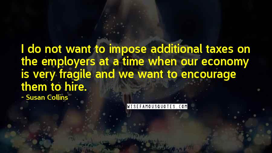 Susan Collins Quotes: I do not want to impose additional taxes on the employers at a time when our economy is very fragile and we want to encourage them to hire.