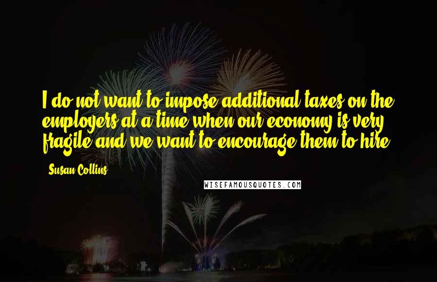 Susan Collins Quotes: I do not want to impose additional taxes on the employers at a time when our economy is very fragile and we want to encourage them to hire.