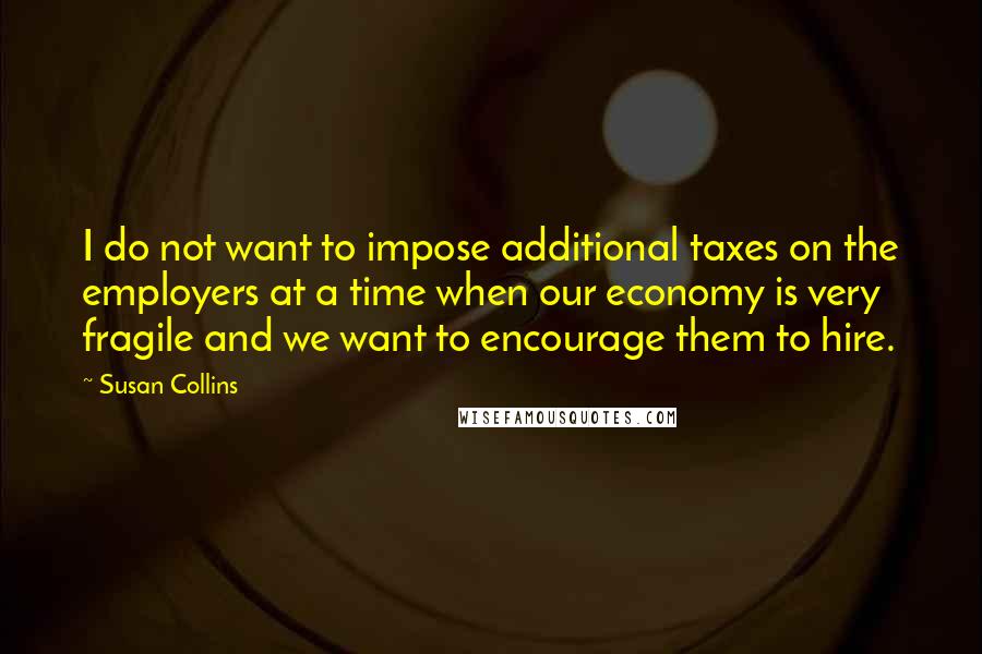 Susan Collins Quotes: I do not want to impose additional taxes on the employers at a time when our economy is very fragile and we want to encourage them to hire.