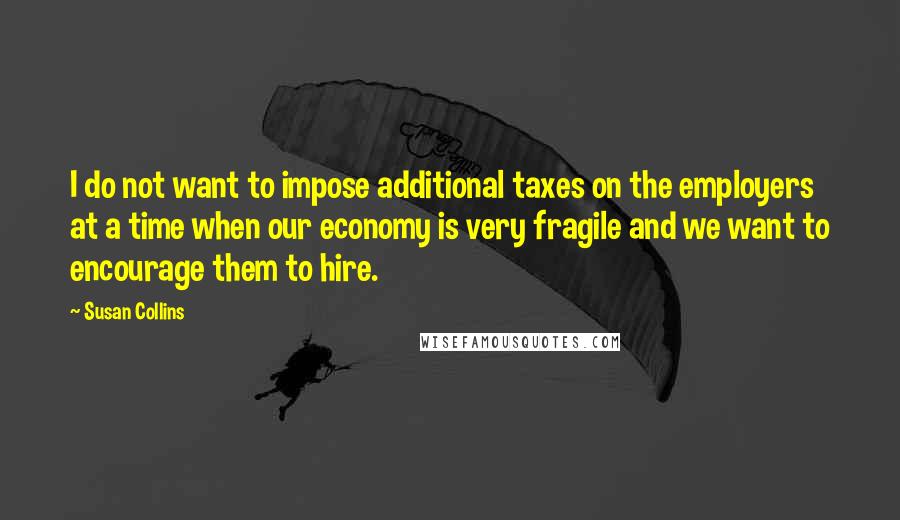 Susan Collins Quotes: I do not want to impose additional taxes on the employers at a time when our economy is very fragile and we want to encourage them to hire.