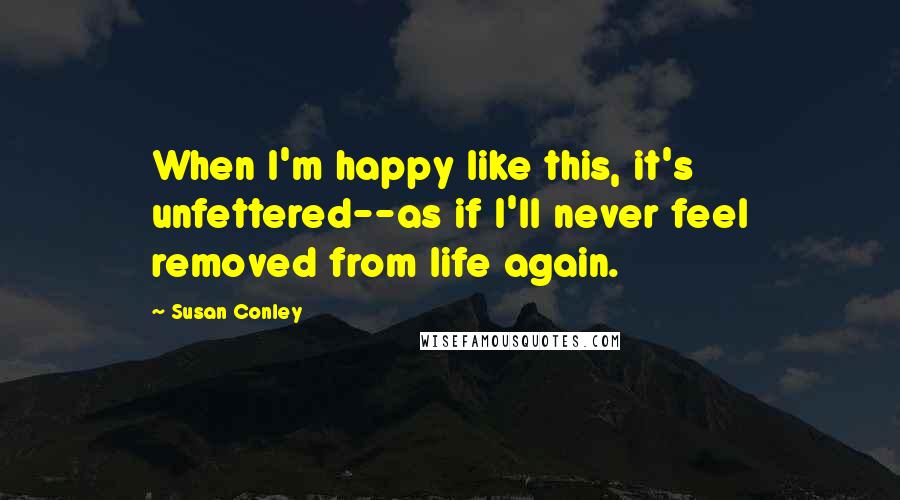 Susan Conley Quotes: When I'm happy like this, it's unfettered--as if I'll never feel removed from life again.