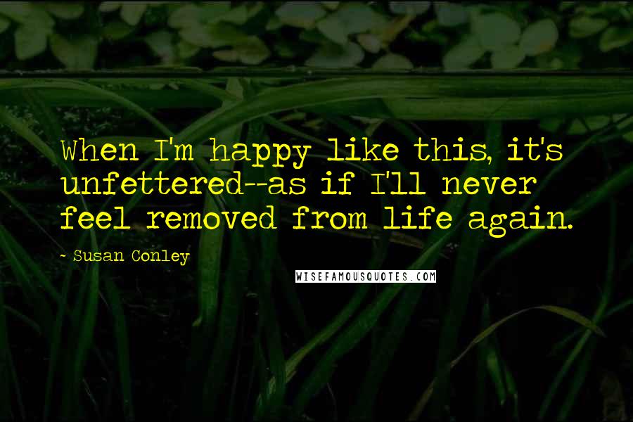 Susan Conley Quotes: When I'm happy like this, it's unfettered--as if I'll never feel removed from life again.