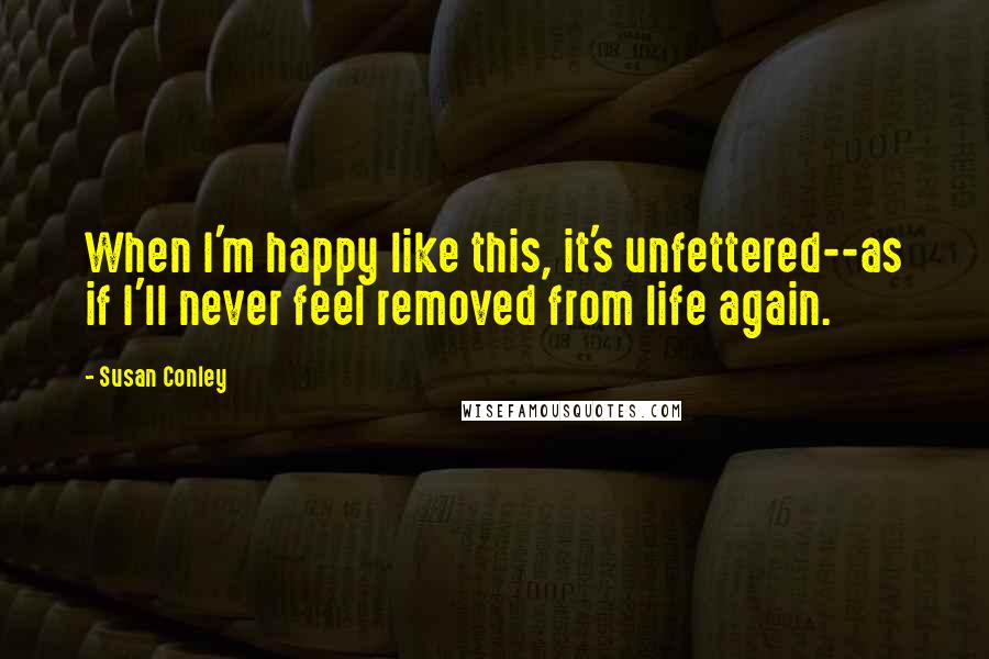 Susan Conley Quotes: When I'm happy like this, it's unfettered--as if I'll never feel removed from life again.