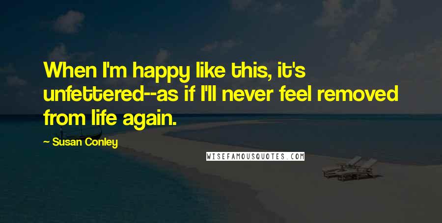 Susan Conley Quotes: When I'm happy like this, it's unfettered--as if I'll never feel removed from life again.