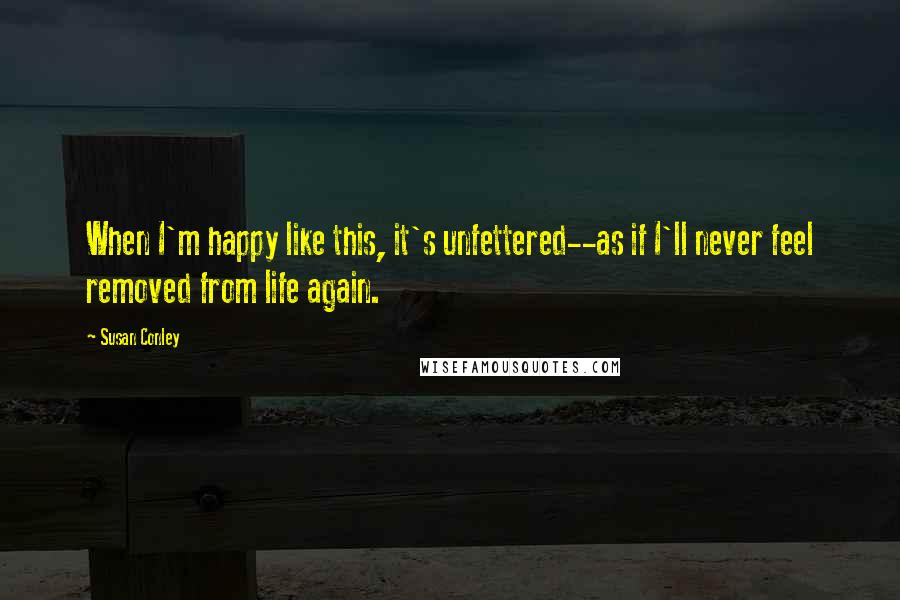 Susan Conley Quotes: When I'm happy like this, it's unfettered--as if I'll never feel removed from life again.