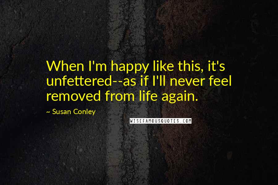 Susan Conley Quotes: When I'm happy like this, it's unfettered--as if I'll never feel removed from life again.