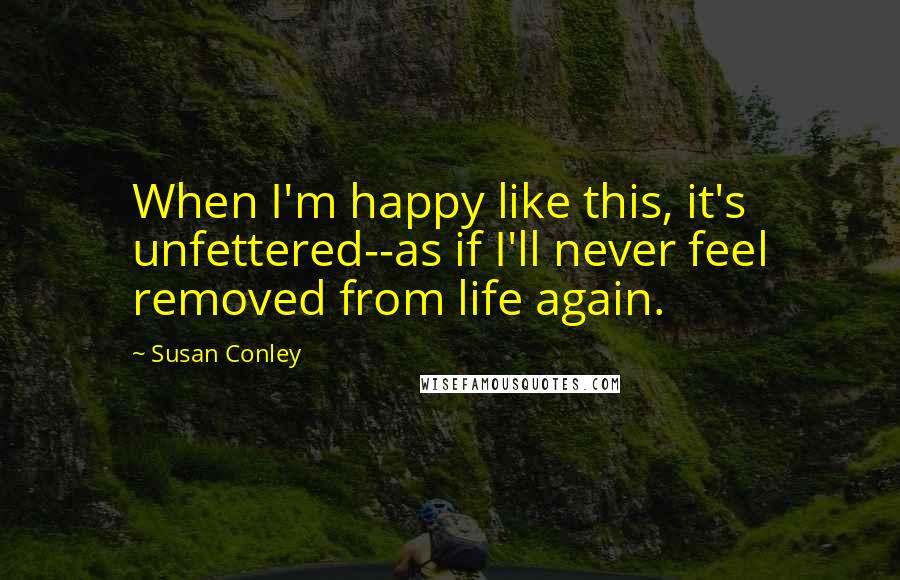 Susan Conley Quotes: When I'm happy like this, it's unfettered--as if I'll never feel removed from life again.