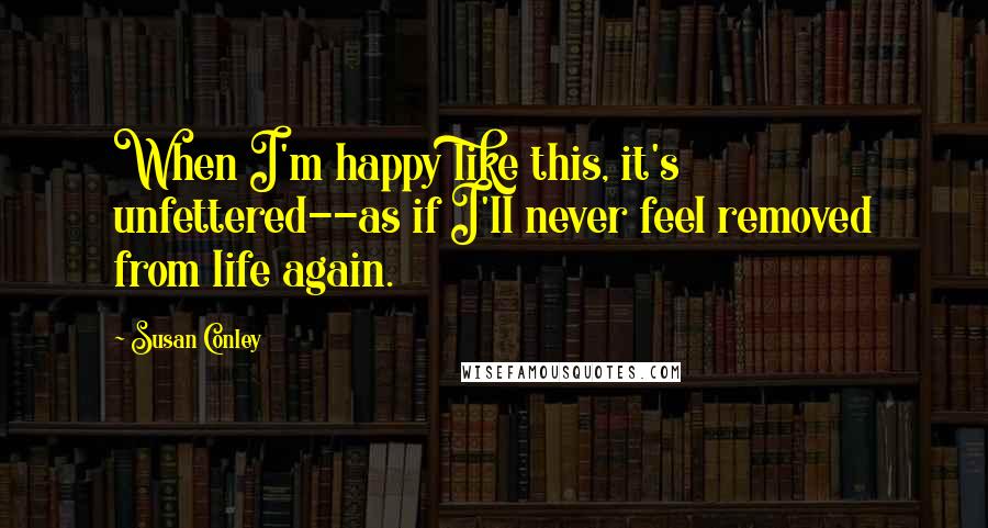 Susan Conley Quotes: When I'm happy like this, it's unfettered--as if I'll never feel removed from life again.