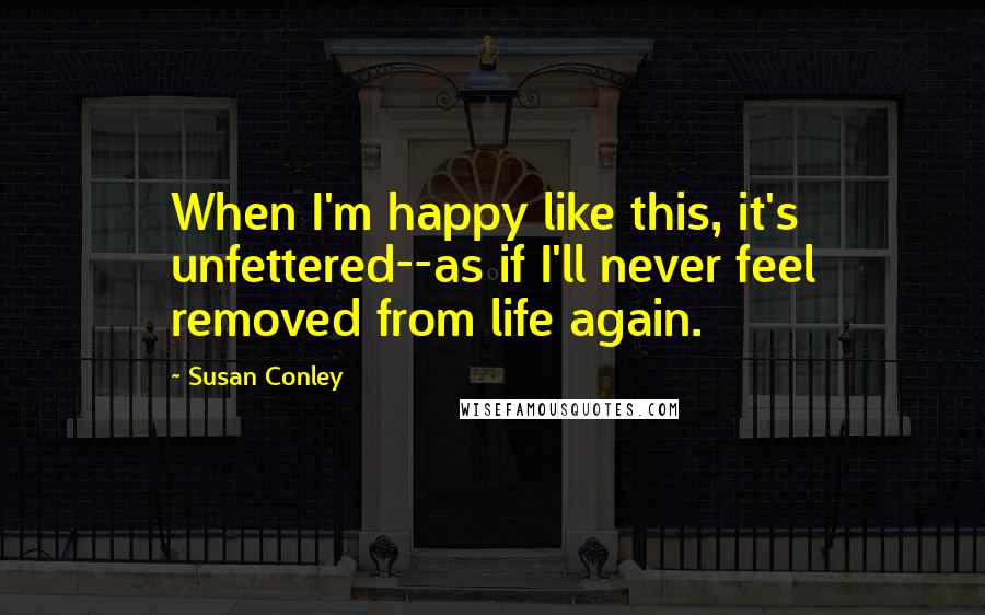 Susan Conley Quotes: When I'm happy like this, it's unfettered--as if I'll never feel removed from life again.