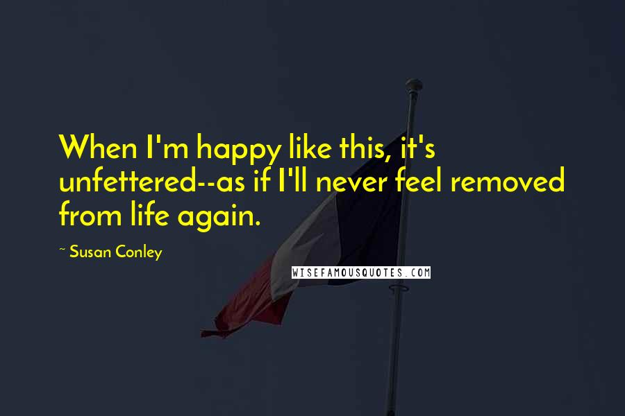 Susan Conley Quotes: When I'm happy like this, it's unfettered--as if I'll never feel removed from life again.