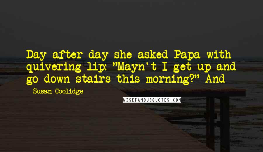 Susan Coolidge Quotes: Day after day she asked Papa with quivering lip: "Mayn't I get up and go down stairs this morning?" And