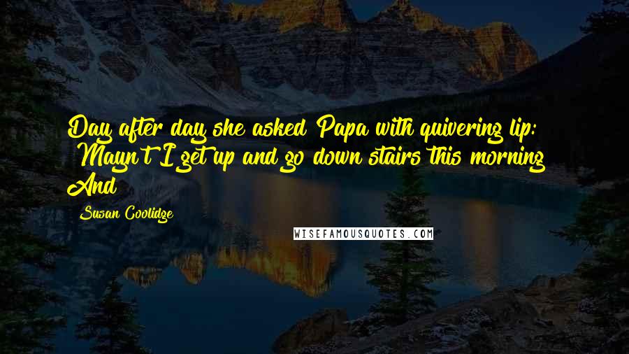 Susan Coolidge Quotes: Day after day she asked Papa with quivering lip: "Mayn't I get up and go down stairs this morning?" And