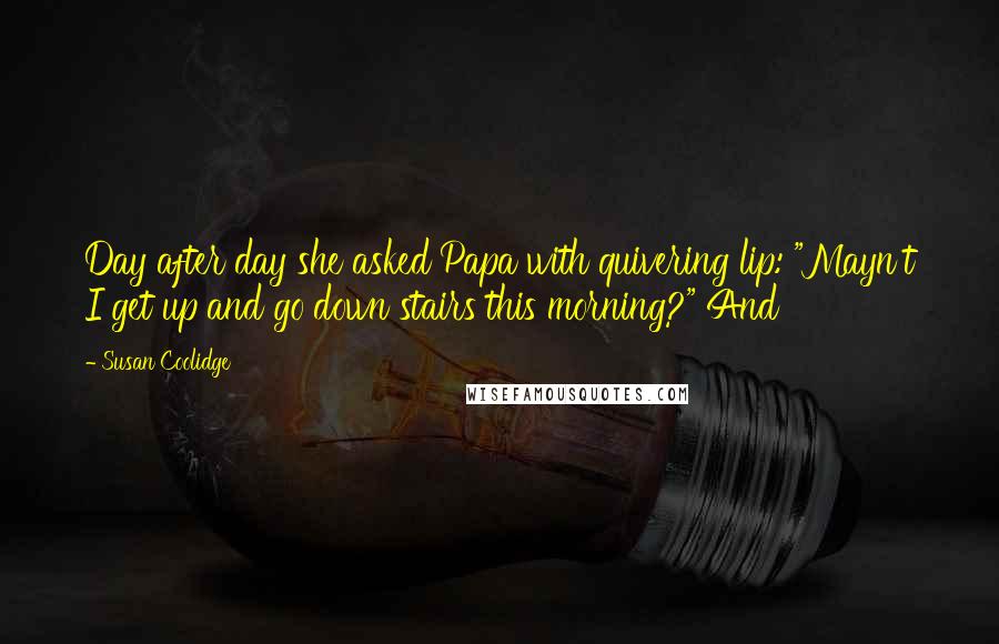 Susan Coolidge Quotes: Day after day she asked Papa with quivering lip: "Mayn't I get up and go down stairs this morning?" And