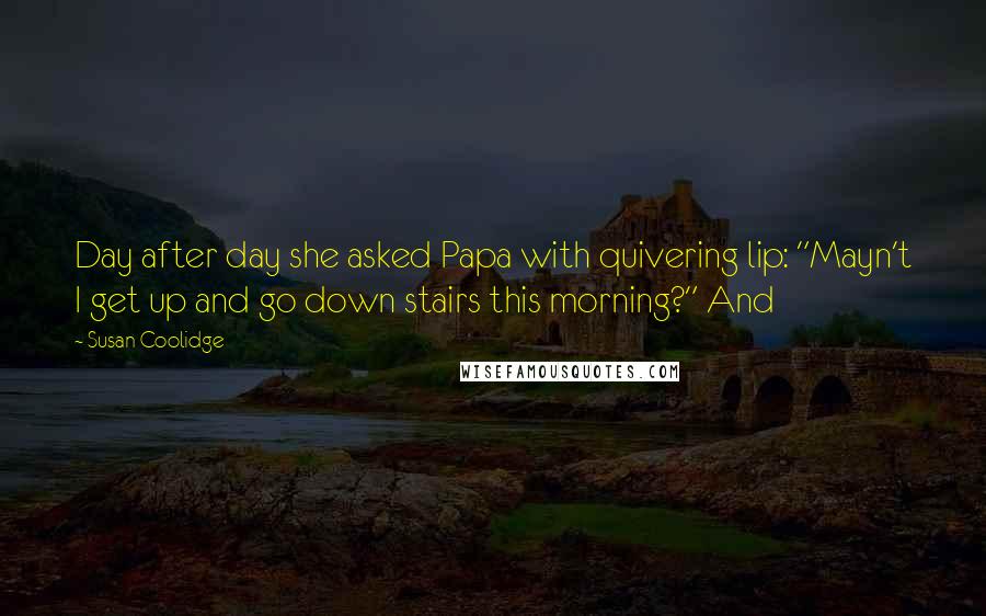 Susan Coolidge Quotes: Day after day she asked Papa with quivering lip: "Mayn't I get up and go down stairs this morning?" And