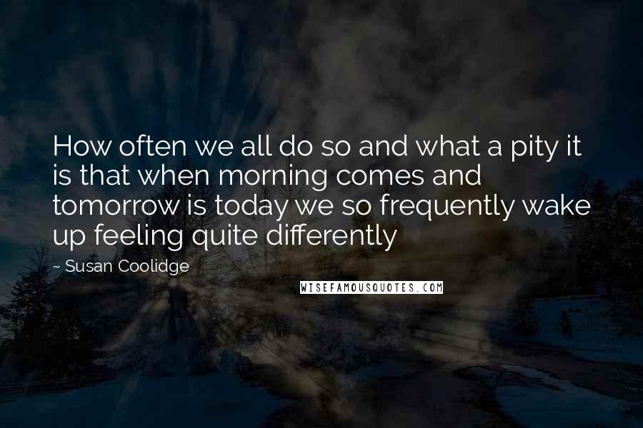 Susan Coolidge Quotes: How often we all do so and what a pity it is that when morning comes and tomorrow is today we so frequently wake up feeling quite differently