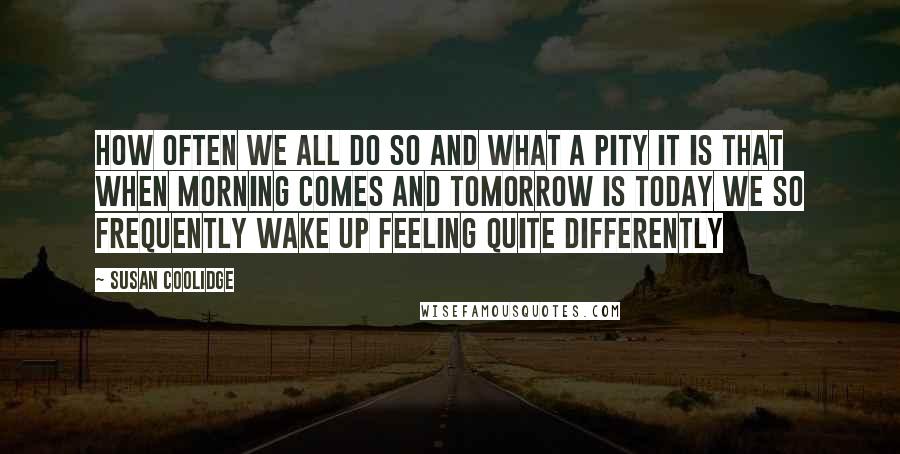 Susan Coolidge Quotes: How often we all do so and what a pity it is that when morning comes and tomorrow is today we so frequently wake up feeling quite differently