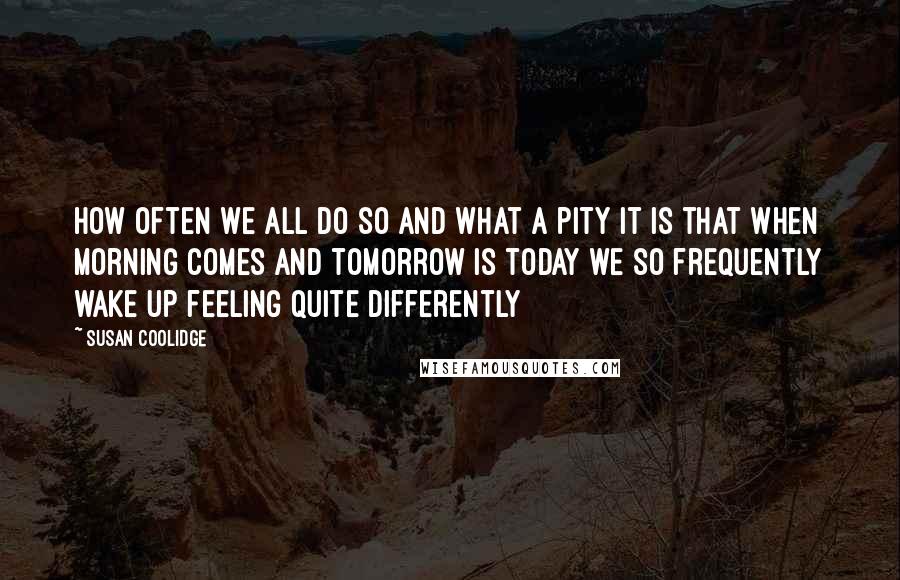 Susan Coolidge Quotes: How often we all do so and what a pity it is that when morning comes and tomorrow is today we so frequently wake up feeling quite differently