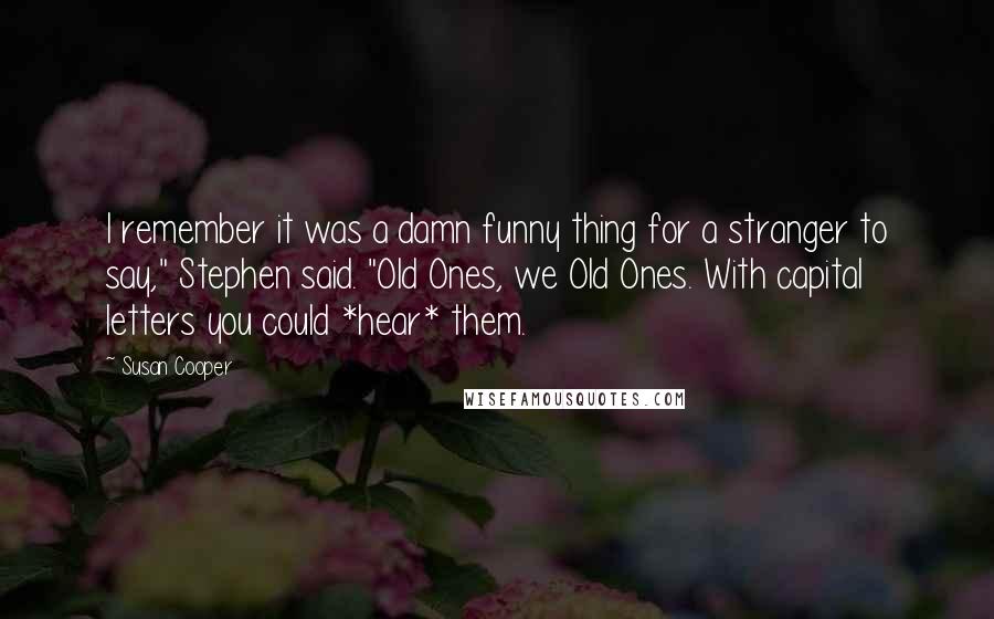 Susan Cooper Quotes: I remember it was a damn funny thing for a stranger to say," Stephen said. "Old Ones, we Old Ones. With capital letters you could *hear* them.