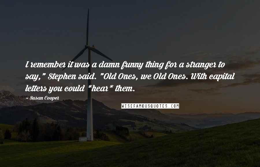 Susan Cooper Quotes: I remember it was a damn funny thing for a stranger to say," Stephen said. "Old Ones, we Old Ones. With capital letters you could *hear* them.