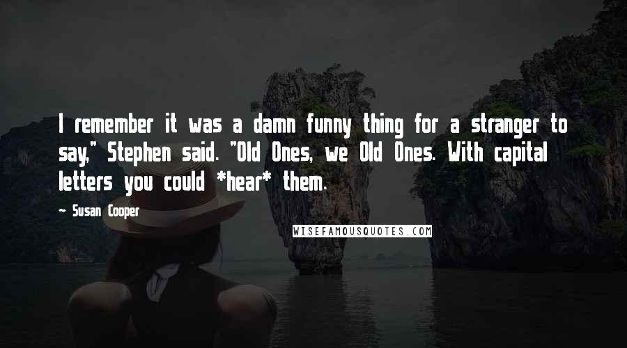 Susan Cooper Quotes: I remember it was a damn funny thing for a stranger to say," Stephen said. "Old Ones, we Old Ones. With capital letters you could *hear* them.