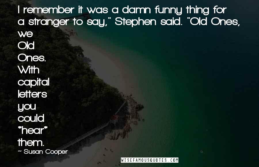 Susan Cooper Quotes: I remember it was a damn funny thing for a stranger to say," Stephen said. "Old Ones, we Old Ones. With capital letters you could *hear* them.