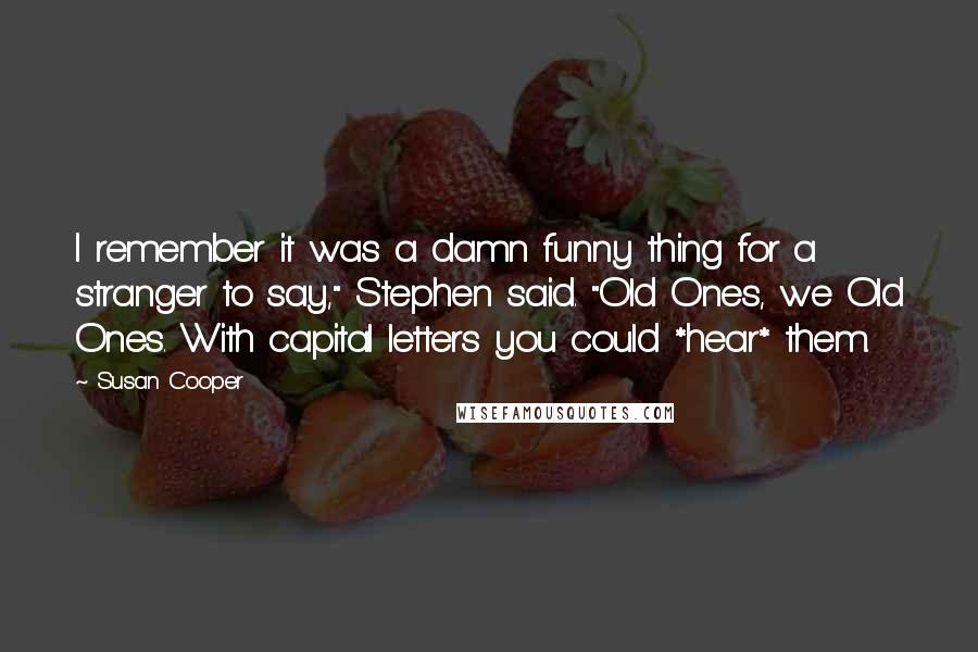 Susan Cooper Quotes: I remember it was a damn funny thing for a stranger to say," Stephen said. "Old Ones, we Old Ones. With capital letters you could *hear* them.