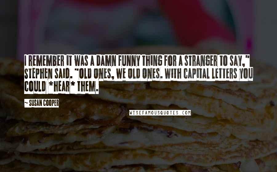 Susan Cooper Quotes: I remember it was a damn funny thing for a stranger to say," Stephen said. "Old Ones, we Old Ones. With capital letters you could *hear* them.