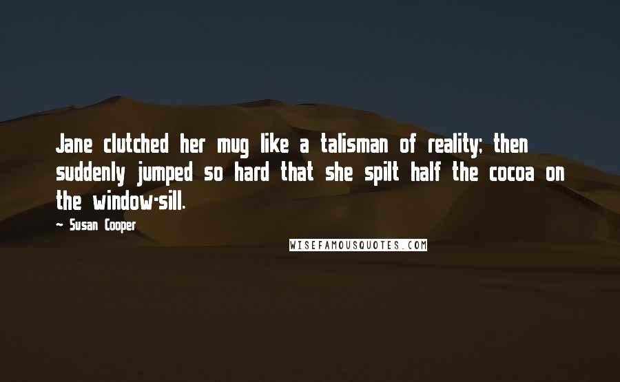 Susan Cooper Quotes: Jane clutched her mug like a talisman of reality; then suddenly jumped so hard that she spilt half the cocoa on the window-sill.