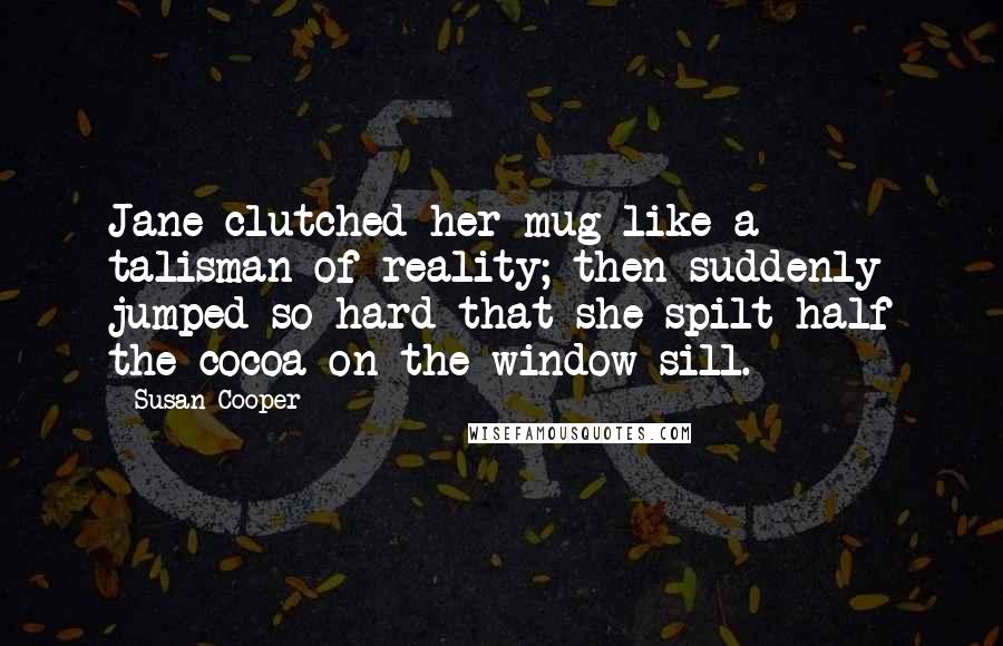 Susan Cooper Quotes: Jane clutched her mug like a talisman of reality; then suddenly jumped so hard that she spilt half the cocoa on the window-sill.