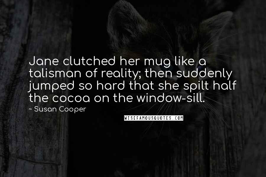 Susan Cooper Quotes: Jane clutched her mug like a talisman of reality; then suddenly jumped so hard that she spilt half the cocoa on the window-sill.