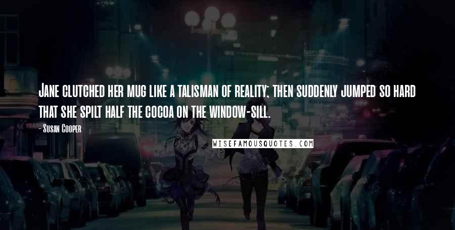 Susan Cooper Quotes: Jane clutched her mug like a talisman of reality; then suddenly jumped so hard that she spilt half the cocoa on the window-sill.