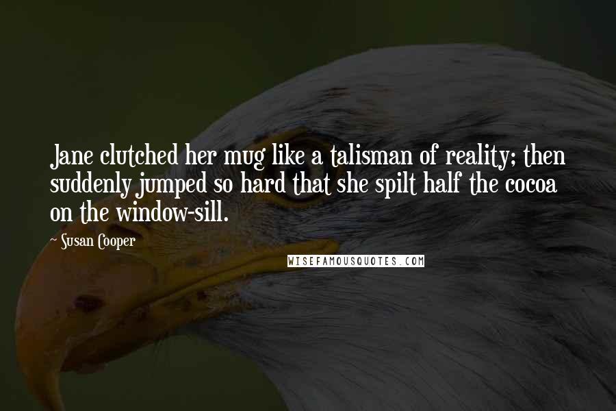 Susan Cooper Quotes: Jane clutched her mug like a talisman of reality; then suddenly jumped so hard that she spilt half the cocoa on the window-sill.