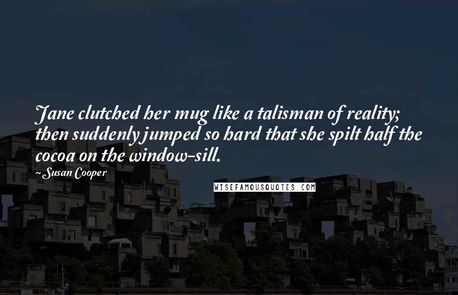 Susan Cooper Quotes: Jane clutched her mug like a talisman of reality; then suddenly jumped so hard that she spilt half the cocoa on the window-sill.