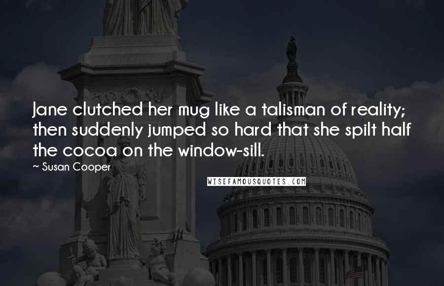 Susan Cooper Quotes: Jane clutched her mug like a talisman of reality; then suddenly jumped so hard that she spilt half the cocoa on the window-sill.