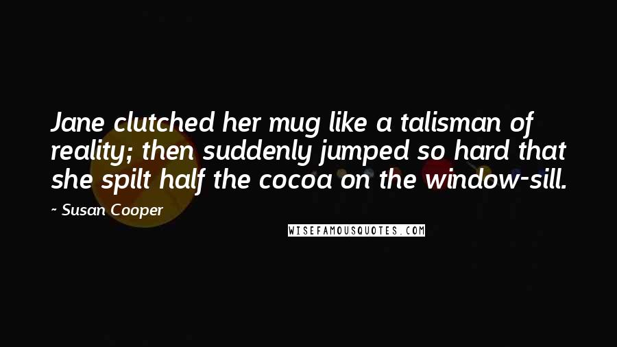 Susan Cooper Quotes: Jane clutched her mug like a talisman of reality; then suddenly jumped so hard that she spilt half the cocoa on the window-sill.