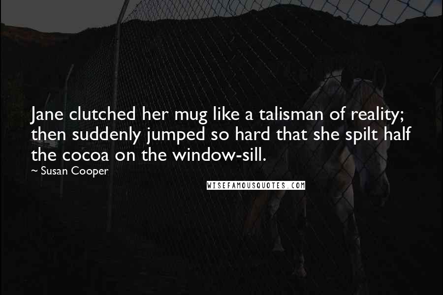 Susan Cooper Quotes: Jane clutched her mug like a talisman of reality; then suddenly jumped so hard that she spilt half the cocoa on the window-sill.