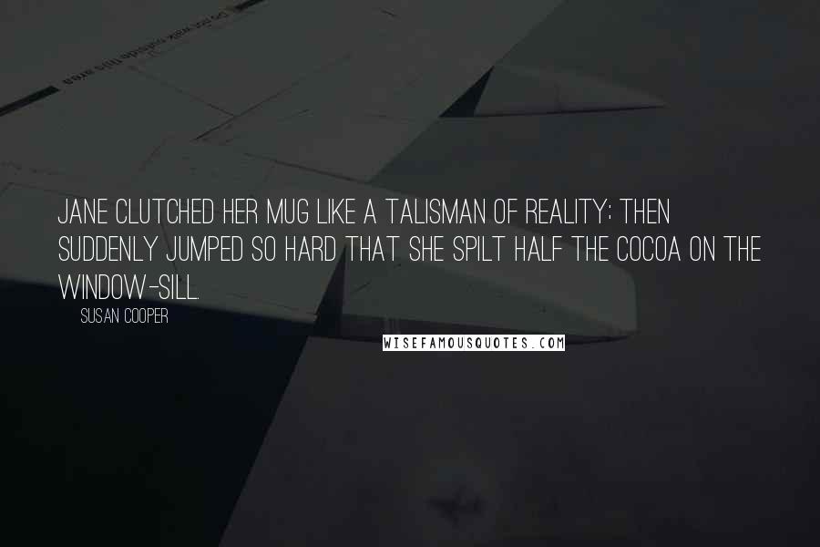 Susan Cooper Quotes: Jane clutched her mug like a talisman of reality; then suddenly jumped so hard that she spilt half the cocoa on the window-sill.