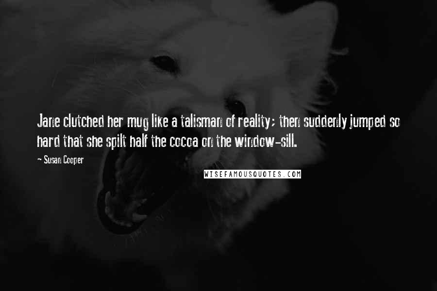 Susan Cooper Quotes: Jane clutched her mug like a talisman of reality; then suddenly jumped so hard that she spilt half the cocoa on the window-sill.