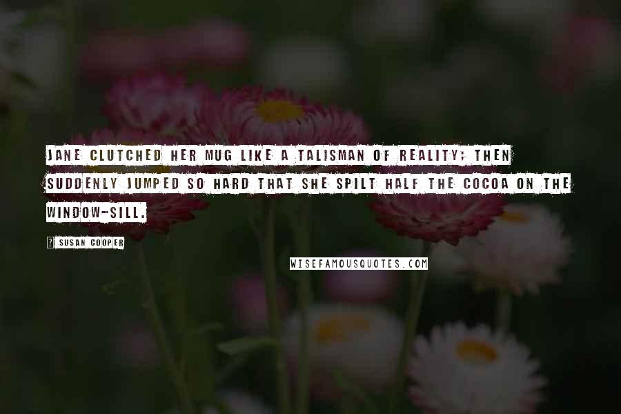 Susan Cooper Quotes: Jane clutched her mug like a talisman of reality; then suddenly jumped so hard that she spilt half the cocoa on the window-sill.